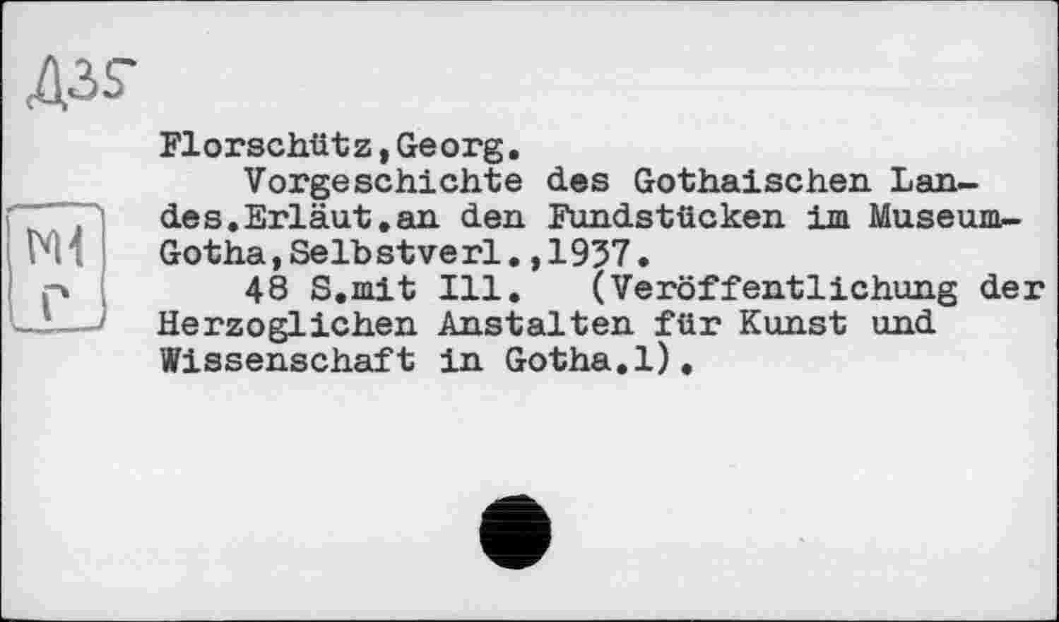 ﻿A3.S-
Ml
Florschütz,Georg.
Vorgeschichte des Gothaischen Lande s.Erläut. an den Fundstücken im Museum-Gotha,Selbstverl.,1957.
48 S.mit Ill. (Veröffentlichung der Herzoglichen Anstalten für Kunst und Wissenschaft in Gotha.1).